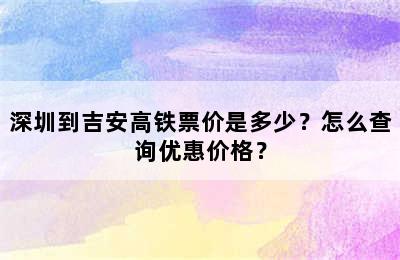 深圳到吉安高铁票价是多少？怎么查询优惠价格？