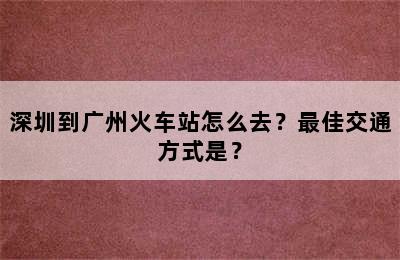 深圳到广州火车站怎么去？最佳交通方式是？