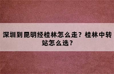 深圳到昆明经桂林怎么走？桂林中转站怎么选？
