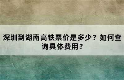 深圳到湖南高铁票价是多少？如何查询具体费用？