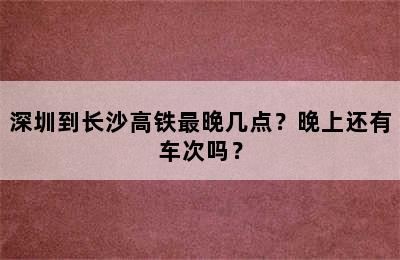 深圳到长沙高铁最晚几点？晚上还有车次吗？
