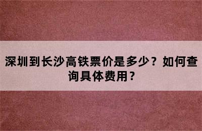 深圳到长沙高铁票价是多少？如何查询具体费用？