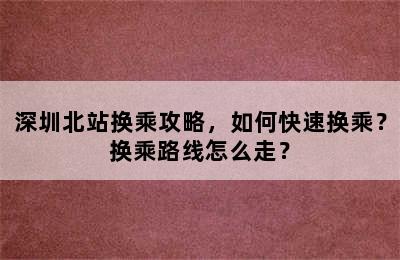 深圳北站换乘攻略，如何快速换乘？换乘路线怎么走？