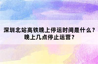 深圳北站高铁晚上停运时间是什么？晚上几点停止运营？