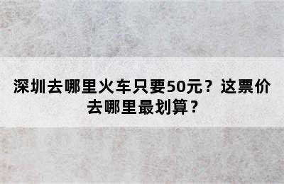 深圳去哪里火车只要50元？这票价去哪里最划算？