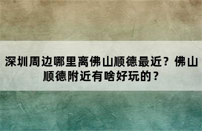 深圳周边哪里离佛山顺德最近？佛山顺德附近有啥好玩的？