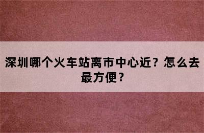 深圳哪个火车站离市中心近？怎么去最方便？