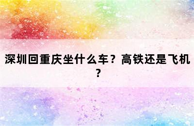 深圳回重庆坐什么车？高铁还是飞机？