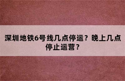 深圳地铁6号线几点停运？晚上几点停止运营？