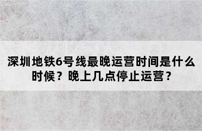 深圳地铁6号线最晚运营时间是什么时候？晚上几点停止运营？