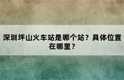 深圳坪山火车站是哪个站？具体位置在哪里？