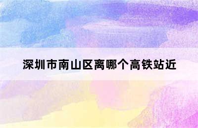 深圳市南山区离哪个高铁站近