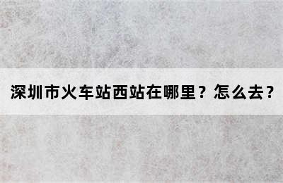 深圳市火车站西站在哪里？怎么去？