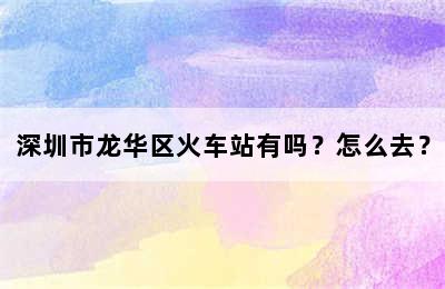 深圳市龙华区火车站有吗？怎么去？