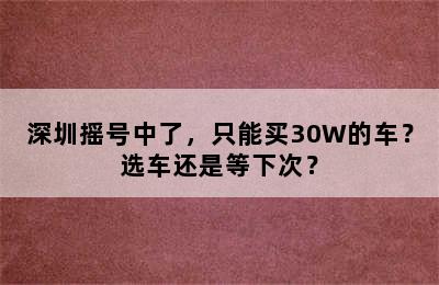 深圳摇号中了，只能买30W的车？选车还是等下次？