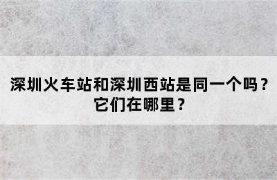 深圳火车站和深圳西站是同一个吗？它们在哪里？
