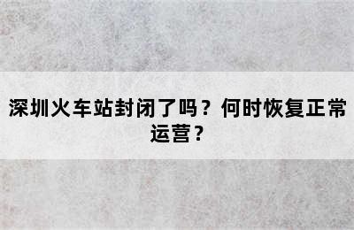 深圳火车站封闭了吗？何时恢复正常运营？