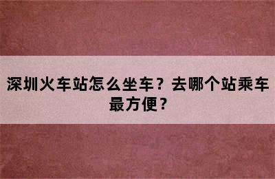 深圳火车站怎么坐车？去哪个站乘车最方便？