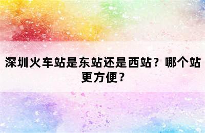 深圳火车站是东站还是西站？哪个站更方便？