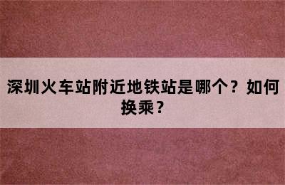 深圳火车站附近地铁站是哪个？如何换乘？
