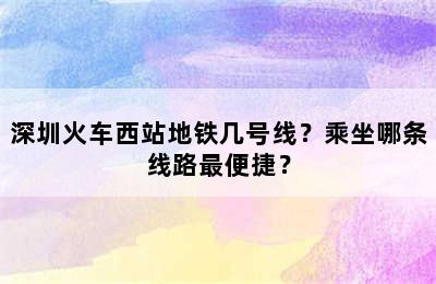 深圳火车西站地铁几号线？乘坐哪条线路最便捷？