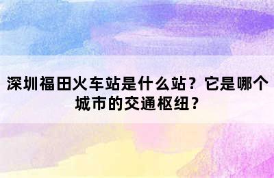 深圳福田火车站是什么站？它是哪个城市的交通枢纽？