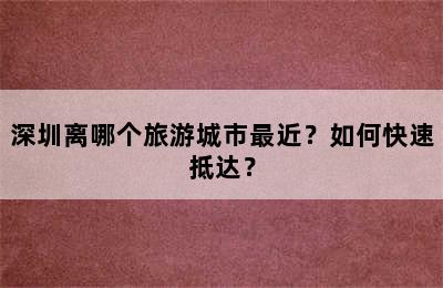 深圳离哪个旅游城市最近？如何快速抵达？