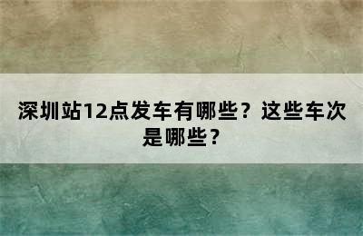 深圳站12点发车有哪些？这些车次是哪些？