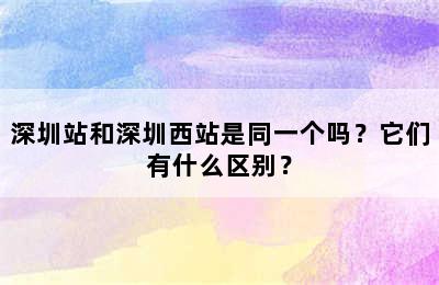 深圳站和深圳西站是同一个吗？它们有什么区别？