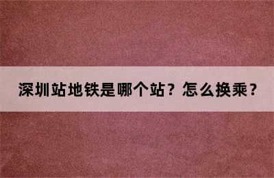深圳站地铁是哪个站？怎么换乘？