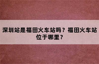 深圳站是福田火车站吗？福田火车站位于哪里？
