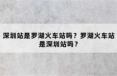 深圳站是罗湖火车站吗？罗湖火车站是深圳站吗？