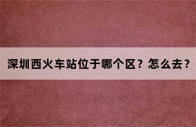 深圳西火车站位于哪个区？怎么去？