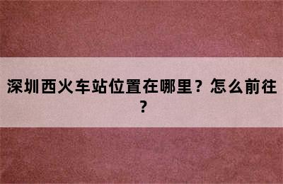 深圳西火车站位置在哪里？怎么前往？
