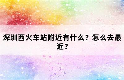 深圳西火车站附近有什么？怎么去最近？