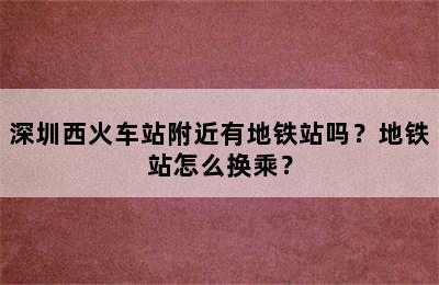 深圳西火车站附近有地铁站吗？地铁站怎么换乘？