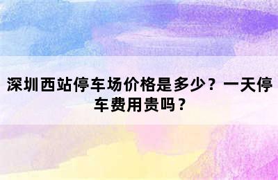 深圳西站停车场价格是多少？一天停车费用贵吗？