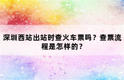 深圳西站出站时查火车票吗？查票流程是怎样的？