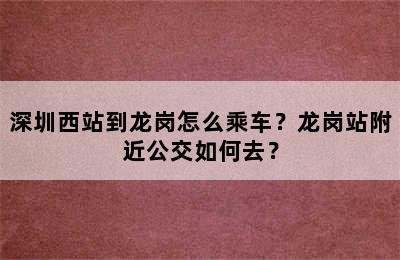 深圳西站到龙岗怎么乘车？龙岗站附近公交如何去？