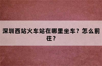 深圳西站火车站在哪里坐车？怎么前往？