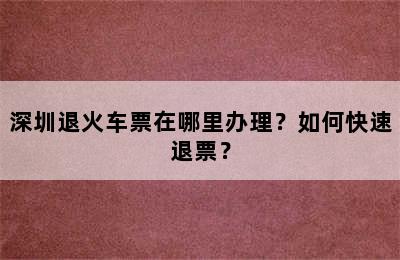 深圳退火车票在哪里办理？如何快速退票？