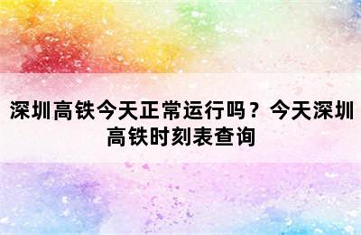 深圳高铁今天正常运行吗？今天深圳高铁时刻表查询