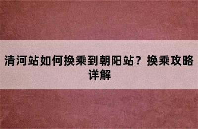 清河站如何换乘到朝阳站？换乘攻略详解
