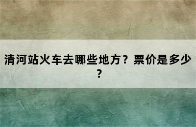 清河站火车去哪些地方？票价是多少？