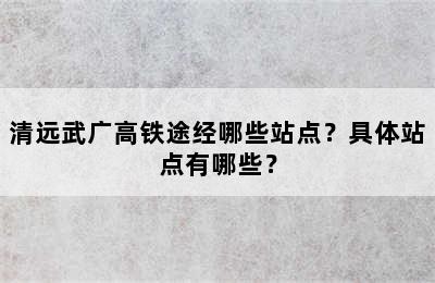 清远武广高铁途经哪些站点？具体站点有哪些？