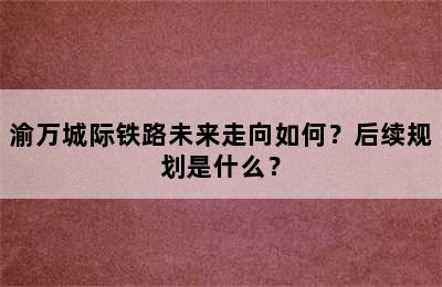 渝万城际铁路未来走向如何？后续规划是什么？