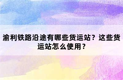 渝利铁路沿途有哪些货运站？这些货运站怎么使用？