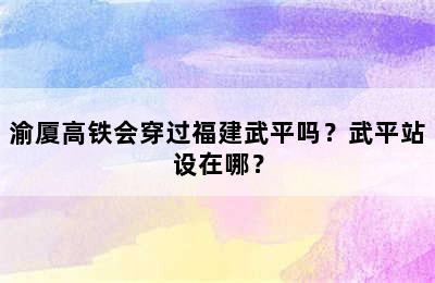 渝厦高铁会穿过福建武平吗？武平站设在哪？