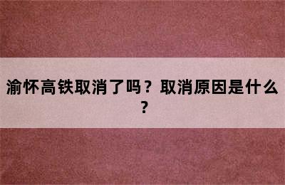 渝怀高铁取消了吗？取消原因是什么？