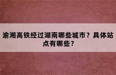 渝湘高铁经过湖南哪些城市？具体站点有哪些？